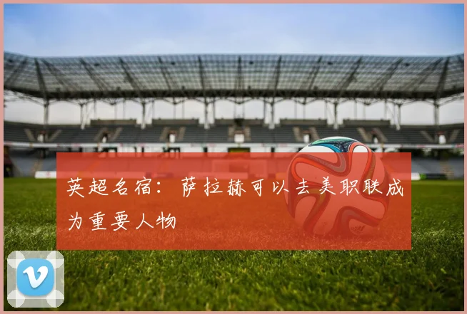 英超名宿：萨拉赫可以去美职联成为重要人物