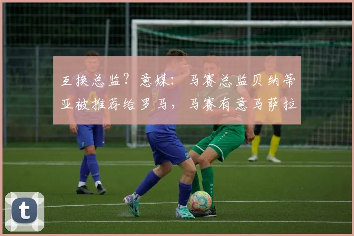 互换总监？意媒：马赛总监贝纳蒂亚被推荐给罗马，马赛有意马萨拉